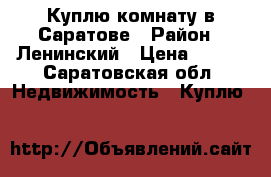 Куплю комнату в Саратове › Район ­ Ленинский › Цена ­ 600 - Саратовская обл. Недвижимость » Куплю   